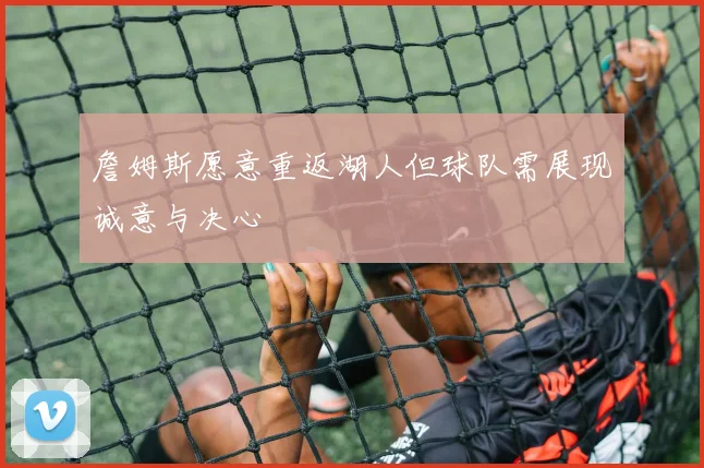 詹姆斯愿意重返湖人但球队需展现诚意与决心