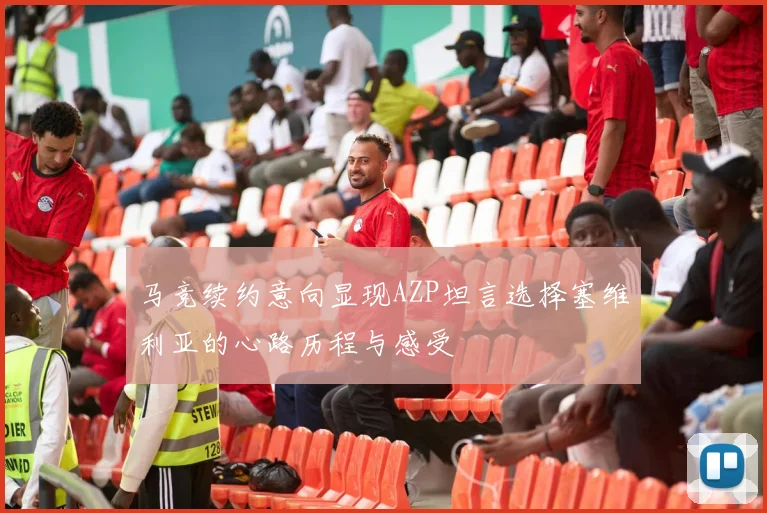 马竞续约意向显现AZP坦言选择塞维利亚的心路历程与感受