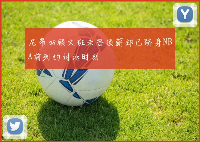 尼昂回顾文班未签顶薪却已跻身NBA前列的讨论时刻