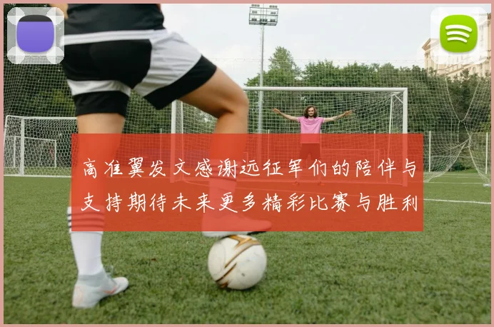 高准翼发文感谢远征军们的陪伴与支持期待未来更多精彩比赛与胜利