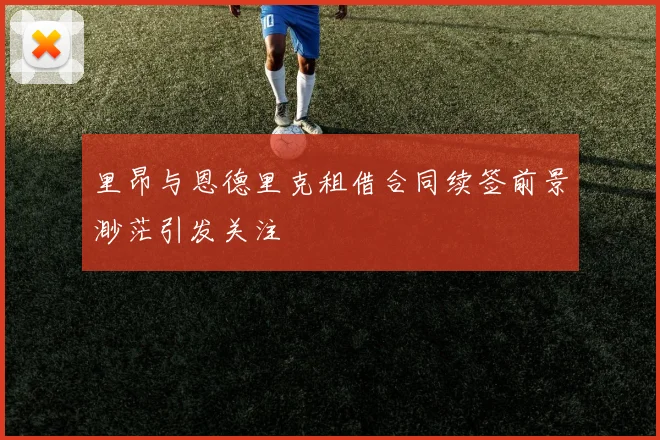 里昂与恩德里克租借合同续签前景渺茫引发关注