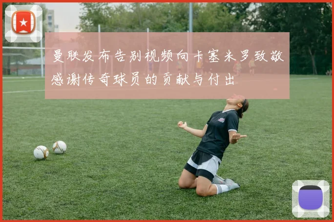 曼联发布告别视频向卡塞米罗致敬感谢传奇球员的贡献与付出