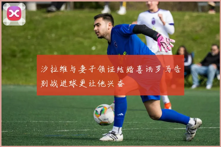沙拉维与妻子领证结婚喜讯罗马告别战进球更让他兴奋