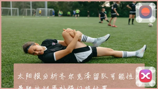 太阳报分析齐尔克泽留队可能性大曼联计划再补强门将位置