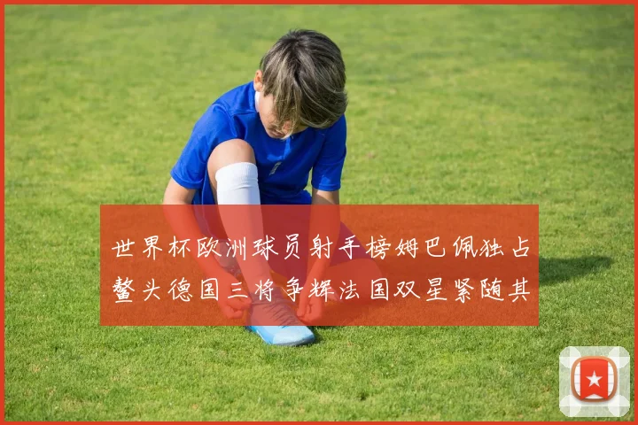 世界杯欧洲球员射手榜姆巴佩独占鳌头德国三将争辉法国双星紧随其后