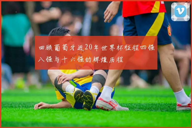 回顾葡萄牙近20年世界杯征程四强八强与十六强的辉煌历程