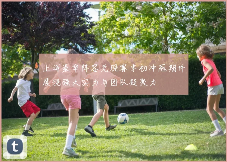 上海豪华阵容兑现赛季初冲冠期许展现强大实力与团队凝聚力