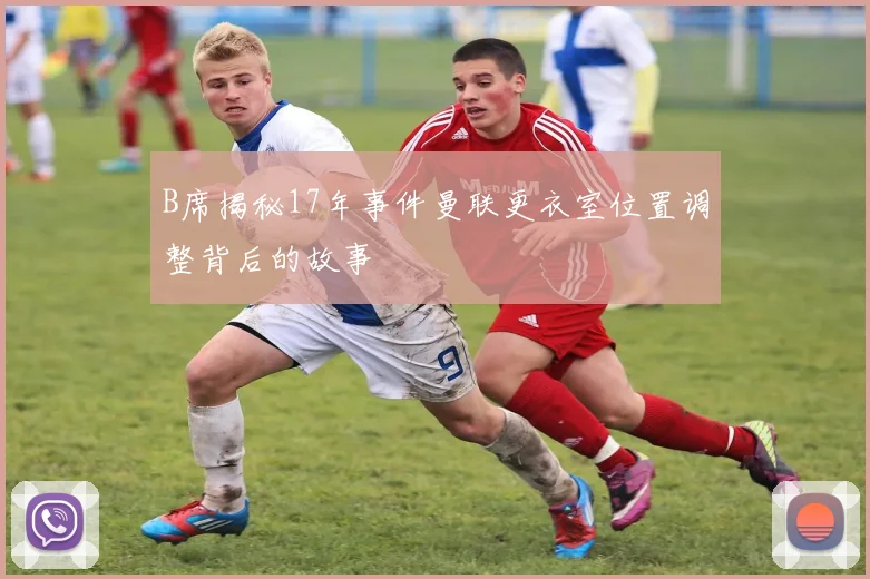 B席揭秘17年事件曼联更衣室位置调整背后的故事