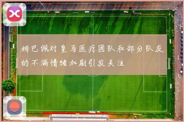 姆巴佩对皇马医疗团队和部分队友的不满情绪加剧引发关注