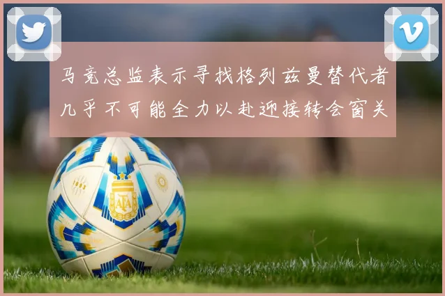 马竞总监表示寻找格列兹曼替代者几乎不可能全力以赴迎接转会窗关闭