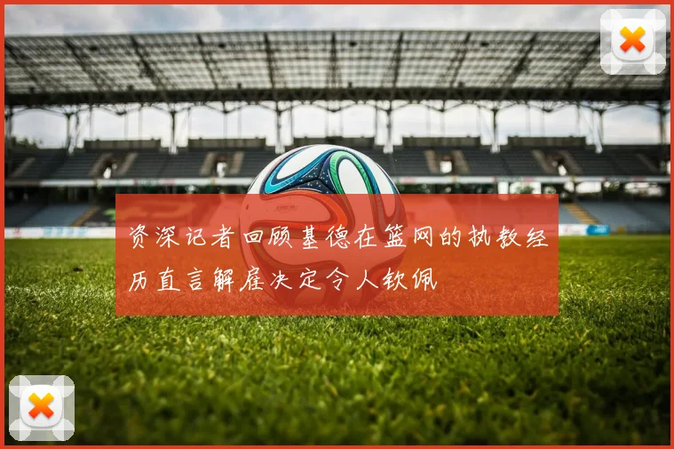 资深记者回顾基德在篮网的执教经历直言解雇决定令人钦佩