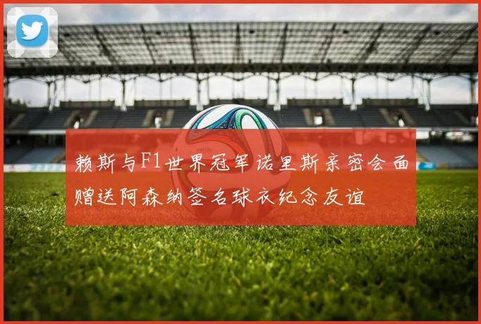 赖斯与F1世界冠军诺里斯亲密会面赠送阿森纳签名球衣纪念友谊