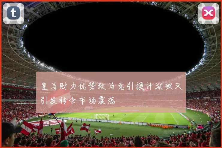 皇马财力优势致马竞引援计划破灭引发转会市场震荡