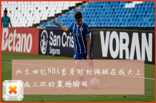 加兰回忆NBA首秀时刻佩顿在我头上完成三双的震撼瞬间