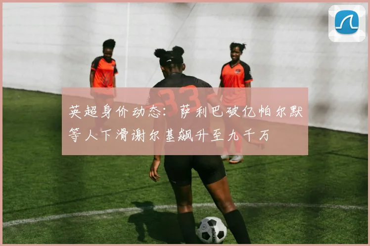 英超身价动态：萨利巴破亿帕尔默等人下滑谢尔基飙升至九千万